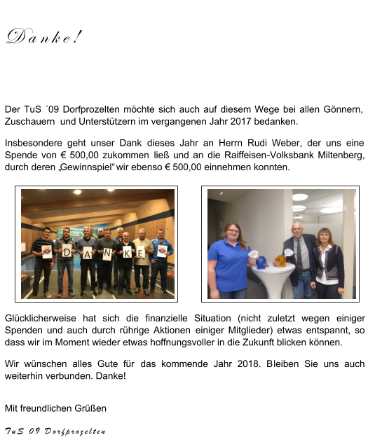 Danke ! Der TuS ´09 Dorfprozelten möchte sich auch auf diesem Wege bei allen Gönnern,  Zuschauern  und Unterstützern im vergangenen Jahr 2017 bedanken. Insbesondere geht unser Dank  dieses Jahr  an Herrn Rudi Weber, der uns eine  Spende von € 500,00 zukommen  ließ und an  die Raiffeisen - Volksbank Miltenberg ,  durch deren „ Gewinnspiel“  wir ebenso € 500,00 einnehmen konnten. Glücklicherweise hat sich  die finanzielle Situation (nicht zuletzt wegen  einiger  Spenden und auch durch rührige Aktionen  einiger Mitglieder) etwas ent spannt, so  dass wir im Moment wieder etwas hoffnungsvoller in die Zukunft blicken können.  Wir wünschen alles Gute für  das kommende Jahr 2018. B leibe n Sie uns auch  weiterhin verbunden. Danke! Mit freundlichen Grüßen TuS 09  Dorfprozelten